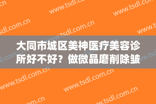 大同市城区美神医疗美容诊所好不好？做微晶磨削除皱手术多少钱？(大同美神整形医院电话)