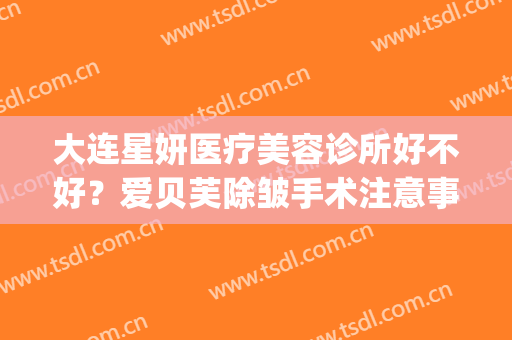 大连星妍医疗美容诊所好不好？爱贝芙除皱手术注意事项是什么？(大连星妍医疗美容医疗美容诊所活动)