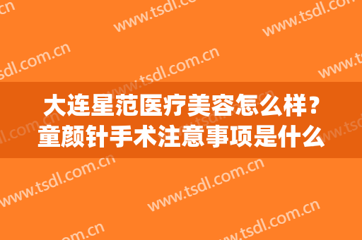 大连星范医疗美容怎么样？童颜针手术注意事项是什么？(童颜针合规吗?)