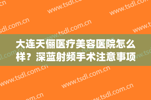 大连天俪医疗美容医院怎么样？深蓝射频手术注意事项是什么？(大连天俪医美整形医院)