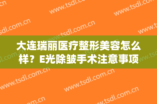 大连瑞丽医疗整形美容怎么样？E光除皱手术注意事项是什么？(大连瑞丽医疗整形美容官网)