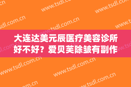 大连达美元辰医疗美容诊所好不好？爱贝芙除皱有副作用吗？(大连达美元辰医疗美容怎么样)