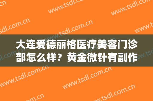 大连爱德丽格医疗美容门诊部怎么样？黄金微针有副作用吗？(大连爱德丽格医疗美容电话多少)