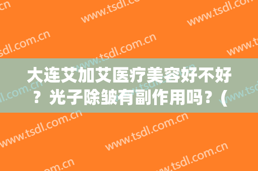 大连艾加艾医疗美容好不好？光子除皱有副作用吗？(大连艾加艾医疗美容案例)