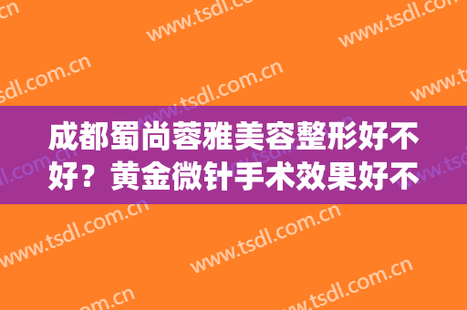 成都蜀尚蓉雅美容整形好不好？黄金微针手术效果好不好？(成都蜀尚蓉雅美容整形怎么样)