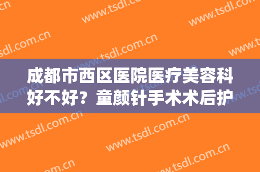成都市西区医院医疗美容科好不好？童颜针手术术后护理？(西安颜术生科医疗美容怎么样)