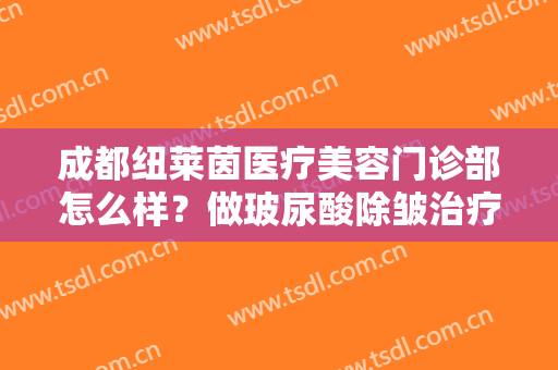 成都纽莱茵医疗美容门诊部怎么样？做玻尿酸除皱治疗效果怎么样？效果保持时间多久？
