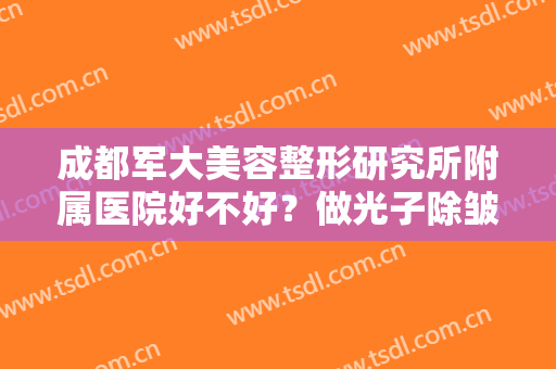 成都军大美容整形研究所附属医院好不好？做光子除皱治疗效果怎么样？效果保持时间多久？