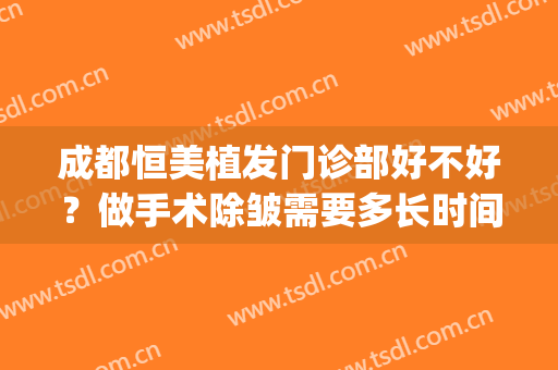 成都恒美植发门诊部好不好？做手术除皱需要多长时间？全过程解析(成都恒美植发门诊部医生)