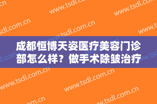 成都恒博天姿医疗美容门诊部怎么样？做手术除皱治疗效果怎么样？效果保持时间多久？