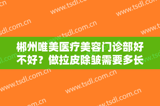 郴州唯美医疗美容门诊部好不好？做拉皮除皱需要多长时间？全过程解析