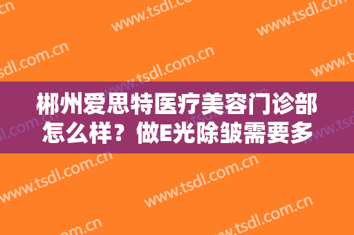 郴州爱思特医疗美容门诊部怎么样？做E光除皱需要多长时间？全过程解析
