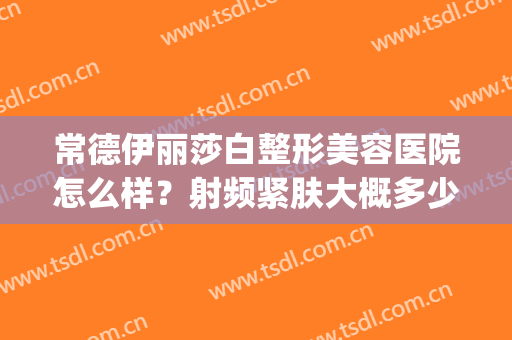 常德伊丽莎白整形美容医院怎么样？射频紧肤大概多少钱一次(常德伊丽莎白整形医院电话)