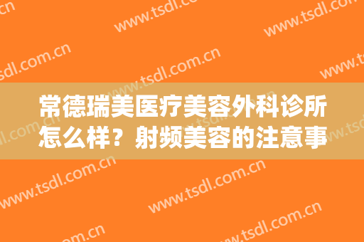 常德瑞美医疗美容外科诊所怎么样？射频美容的注意事项(常德瑞美整形医院怎样)
