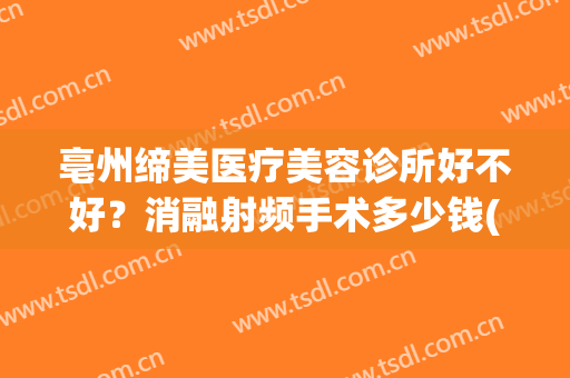亳州缔美医疗美容诊所好不好？消融射频手术多少钱(亳州缔莱美医院咋样)
