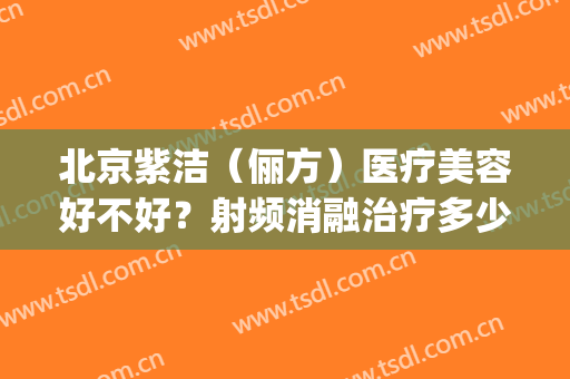 北京紫洁（俪方）医疗美容好不好？射频消融治疗多少钱(北京紫洁俪方怎么样)