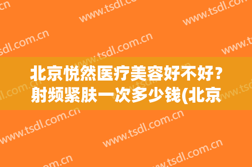 北京悦然医疗美容好不好？射频紧肤一次多少钱(北京悦沐医疗整形)
