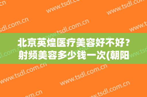 北京英煌医疗美容好不好？射频美容多少钱一次(朝阳医院激光美容费用)