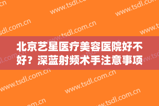 北京艺星医疗美容医院好不好？深蓝射频术手注意事项(深圳艺星医疗整形医院)