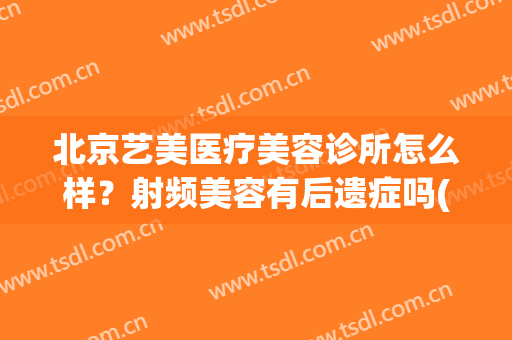 北京艺美医疗美容诊所怎么样？射频美容有后遗症吗(艺美医疗整形美容医院是正规的吗)
