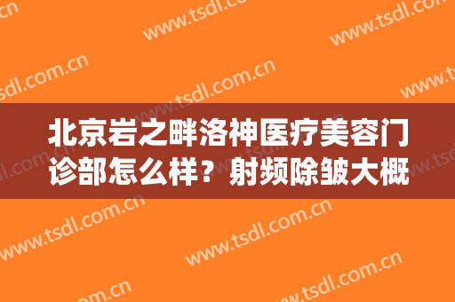 北京岩之畔洛神医疗美容门诊部怎么样？射频除皱大概多少钱(岩之畔洛神医疗美容门诊有限公司怎么样)