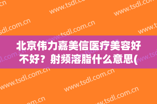 北京伟力嘉美信医疗美容好不好？射频溶脂什么意思(嘉美信医疗美容怎么样)