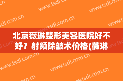 北京薇琳整形美容医院好不好？射频除皱术价格(薇琳医疗整形美容医院)