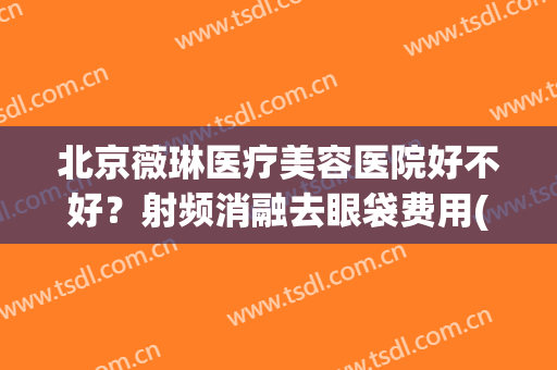 北京薇琳医疗美容医院好不好？射频消融去眼袋费用(北京薇琳医疗美容医院怎么样)