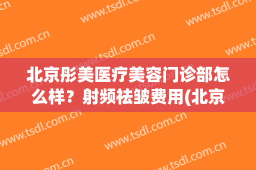 北京彤美医疗美容门诊部怎么样？射频祛皱费用(北京彤美医疗美容门诊部有限公司)