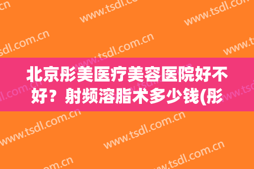 北京彤美医疗美容医院好不好？射频溶脂术多少钱(彤美整形医院医生简介)