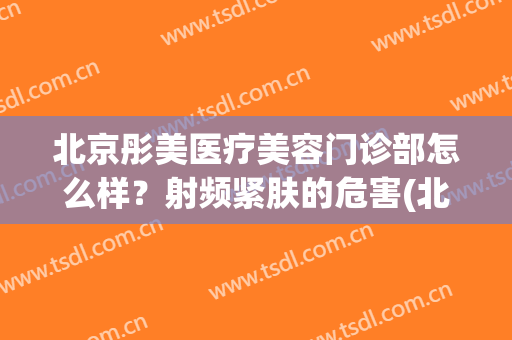北京彤美医疗美容门诊部怎么样？射频紧肤的危害(北京彤美医疗美容整形医院好不好)