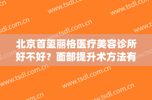 北京首玺丽格医疗美容诊所好不好？面部提升术方法有哪些(首玺丽格整形怎么样)
