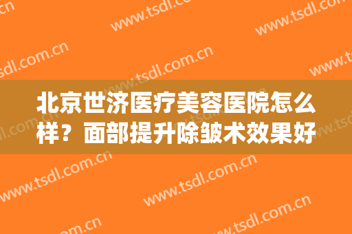 北京世济医疗美容医院怎么样？面部提升除皱术效果好吗(北京世济医疗美容医院口碑)