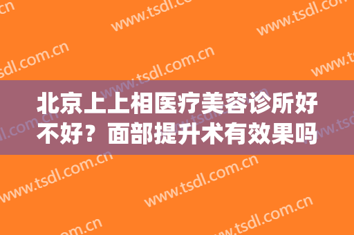 北京上上相医疗美容诊所好不好？面部提升术有效果吗(北京上上相医疗美容诊所地址)