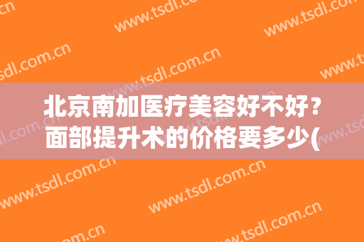 北京南加医疗美容好不好？面部提升术的价格要多少(西京医院面部提升手术多少钱)