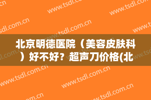 北京明德医院（美容皮肤科）好不好？超声刀价格(北京明德医院妇科怎么样)