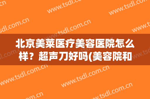 北京美莱医疗美容医院怎么样？超声刀好吗(美容院和医院的超声刀效果一样吗)
