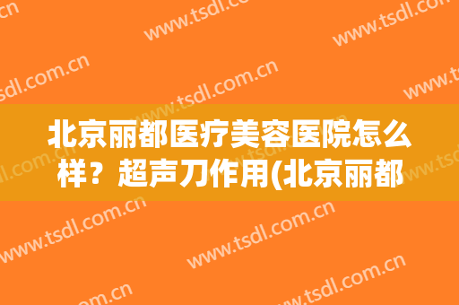 北京丽都医疗美容医院怎么样？超声刀作用(北京丽都医疗美容医院是正规的吗)