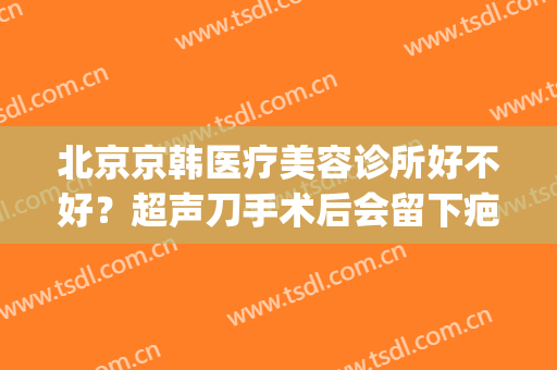 北京京韩医疗美容诊所好不好？超声刀手术后会留下疤痕吗(北京哪个医院治疗手术后疤痕好)