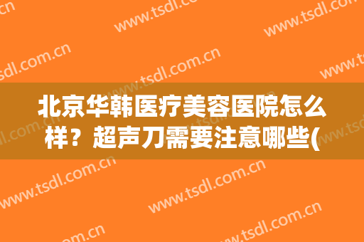 北京华韩医疗美容医院怎么样？超声刀需要注意哪些(华韩整形医院怎么样有人去过吗)