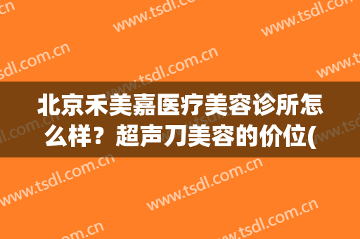 北京禾美嘉医疗美容诊所怎么样？超声刀美容的价位(北京嘉禾医美医院)