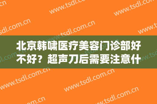 北京韩啸医疗美容门诊部好不好？超声刀后需要注意什么(北京韩啸医疗美容医院专家排名)