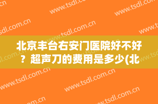 北京丰台右安门医院好不好？超声刀的费用是多少(北京哪家医院可以做超声刀)