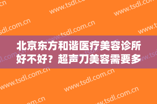北京东方和谐医疗美容诊所好不好？超声刀美容需要多少钱(北京东方和谐医院正规吗)