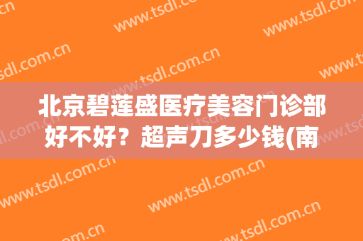 北京碧莲盛医疗美容门诊部好不好？超声刀多少钱(南京碧莲盛医院正规吗)