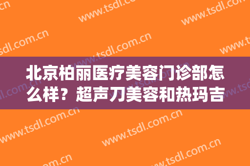 北京柏丽医疗美容门诊部怎么样？超声刀美容和热玛吉哪个好(北京柏丽医疗美容医院)