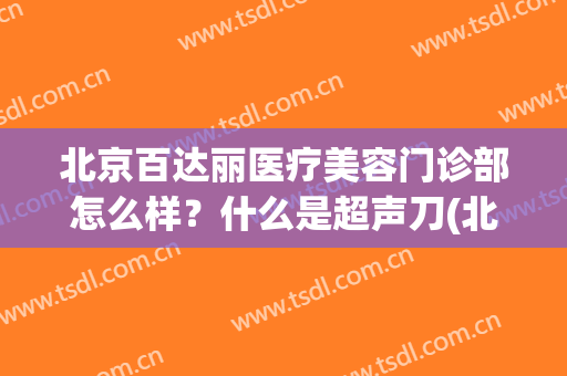 北京百达丽医疗美容门诊部怎么样？什么是超声刀(北京百达丽医疗美容门诊部好不好)