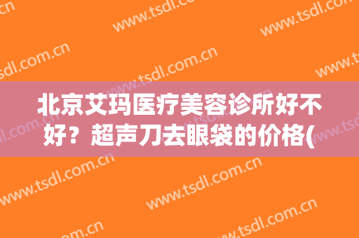 北京艾玛医疗美容诊所好不好？超声刀去眼袋的价格(北京艾玛整形医院正规吗)