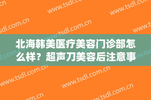 北海韩美医疗美容门诊部怎么样？超声刀美容后注意事项(北海韩美整形美容医院)