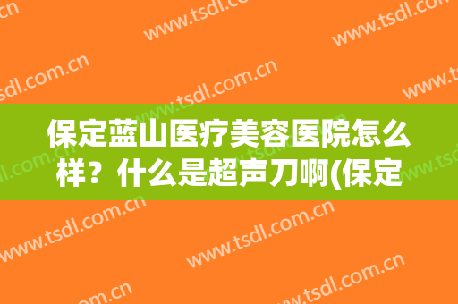 保定蓝山医疗美容医院怎么样？什么是超声刀啊(保定蓝山医院哪个医生技术好)